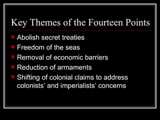 Key Themes of the Fourteen Points
   Abolish secret treaties
   Freedom of the seas
   Removal of economic barriers
   Reduction of armaments
   Shifting of colonial claims to address
    colonists’ and imperialists’ concerns
 