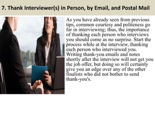 7. Thank Interviewer(s) in Person, by Email, and Postal Mail
As you have already seen from previous
tips, common courtesy and politeness go
far in interviewing; thus, the importance
of thanking each person who interviews
you should come as no surprise. Start the
process while at the interview, thanking
each person who interviewed you.
Writing thank-you emails and notes
shortly after the interview will not get you
the job offer, but doing so will certainly
give you an edge over any of the other
finalists who did not bother to send
thank-you's.
 