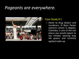 Pageants	
  are	
  everywhere.	
  
•  Case	
  Study	
  #	
  1	
  
–  Home	
   to	
   drug	
   dealers	
   and	
  
murderers,	
   El	
   Buen	
   Pastor	
  
women's	
   prison	
   in	
   Bogota,	
  
Colombia,	
  is	
  one	
  of	
  the	
  last	
  
places	
  you	
  would	
  expect	
  to	
  
see	
   inmates	
   wearing	
   long	
  
silk	
   gowns	
   and	
   carefully	
  
applied	
  make-­‐up.	
  
	
  
 
