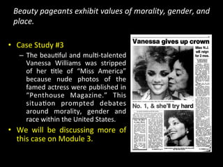 Beauty	
  pageants	
  exhibit	
  values	
  of	
  morality,	
  gender,	
  and	
  
place.	
  
•  Case	
  Study	
  #3	
  
–  The	
  beau>ful	
  and	
  mul>-­‐talented	
  	
  
Vanessa	
   Williams	
   was	
   stripped	
  
of	
   her	
   >tle	
   of	
   “Miss	
   America”	
  
because	
   nude	
   photos	
   of	
   the	
  
famed	
  actress	
  were	
  published	
  in	
  
“Penthouse	
   Magazine.”	
   This	
  
situa>on	
   prompted	
   debates	
  
around	
   morality,	
   gender	
   and	
  
race	
  within	
  the	
  United	
  States.	
  
•  We	
   will	
   be	
   discussing	
   more	
   of	
  
this	
  case	
  on	
  Module	
  3.	
  	
  
 