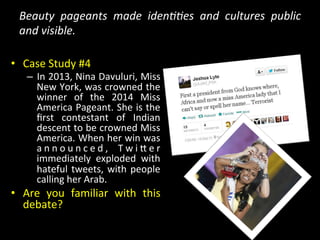 Beauty	
   pageants	
   made	
   iden@@es	
   and	
   cultures	
   public	
  
and	
  visible.	
  
•  Case	
  Study	
  #4	
  
–  In	
  2013,	
  Nina	
  Davuluri,	
  Miss	
  
New	
  York,	
  was	
  crowned	
  the	
  
winner	
   of	
   the	
   2014	
   Miss	
  
America	
  Pageant.	
  She	
  is	
  the	
  
ﬁrst	
   contestant	
   of	
   Indian	
  
descent	
  to	
  be	
  crowned	
  Miss	
  
America.	
  When	
  her	
  win	
  was	
  
a n n o u n c e d ,	
   T w i Y e r	
  
immediately	
   exploded	
   with	
  
hateful	
  tweets,	
  with	
  people	
  
calling	
  her	
  Arab.	
  
•  Are	
   you	
   familiar	
   with	
   this	
  
debate?	
  	
  
 