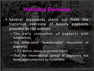 Historical	
  Overview	
  
•  Several	
   arguments	
   stand	
   out	
   from	
   the	
  
historical	
   overview	
   of	
   beauty	
   pageants	
  
provided	
  by	
  the	
  authors.	
  	
  
– The	
   early	
   connec>on	
   of	
   pageants	
   with	
  
na>onalism.	
  	
  
– The	
   some-­‐what	
   “ques>onable”	
   reputa>on	
   of	
  
pageants.	
  	
  
•  P.T.	
  Barnun,	
  beauty	
  as	
  spectacle	
  (1854).	
  	
  
– That	
   the	
   interna>onal	
   spread	
   of	
   pageantry	
   has	
  
been	
  undocumented	
  by	
  historians.	
  	
  
 