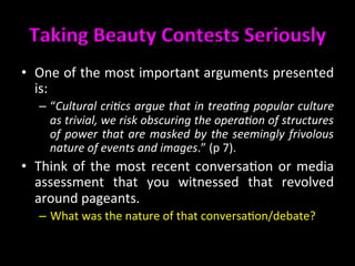 Taking	
  Beauty	
  Contests	
  Seriously	
  	
  
•  One	
  of	
  the	
  most	
  important	
  arguments	
  presented	
  
is:	
  
–  “Cultural	
  cri@cs	
  argue	
  that	
  in	
  trea@ng	
  popular	
  culture	
  
as	
  trivial,	
  we	
  risk	
  obscuring	
  the	
  opera@on	
  of	
  structures	
  
of	
  power	
  that	
  are	
  masked	
  by	
  the	
  seemingly	
  frivolous	
  
nature	
  of	
  events	
  and	
  images.”	
  (p	
  7).	
  	
  
•  Think	
  of	
  the	
  most	
  recent	
  conversa>on	
  or	
  media	
  
assessment	
   that	
   you	
   witnessed	
   that	
   revolved	
  
around	
  pageants.	
  	
  
–  What	
  was	
  the	
  nature	
  of	
  that	
  conversa>on/debate?	
  	
  
 
