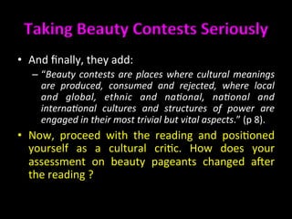 Taking	
  Beauty	
  Contests	
  Seriously	
  	
  
•  And	
  ﬁnally,	
  they	
  add:	
  
–  “Beauty	
  contests	
  are	
  places	
  where	
  cultural	
  meanings	
  
are	
   produced,	
   consumed	
   and	
   rejected,	
   where	
   local	
  
and	
   global,	
   ethnic	
   and	
   na@onal,	
   na@onal	
   and	
  
interna@onal	
   cultures	
   and	
   structures	
   of	
   power	
   are	
  
engaged	
  in	
  their	
  most	
  trivial	
  but	
  vital	
  aspects.”	
  (p	
  8).	
  	
  
•  Now,	
   proceed	
   with	
   the	
   reading	
   and	
   posi>oned	
  
yourself	
   as	
   a	
   cultural	
   cri>c.	
   How	
   does	
   your	
  
assessment	
   on	
   beauty	
   pageants	
   changed	
   acer	
  
the	
  reading	
  ?	
  	
  
 
