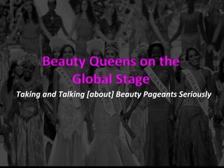 Beauty	
  Queens	
  on	
  the	
  	
  
Global	
  Stage	
  
Taking	
  and	
  Talking	
  [about]	
  Beauty	
  Pageants	
  Seriously	
  
 