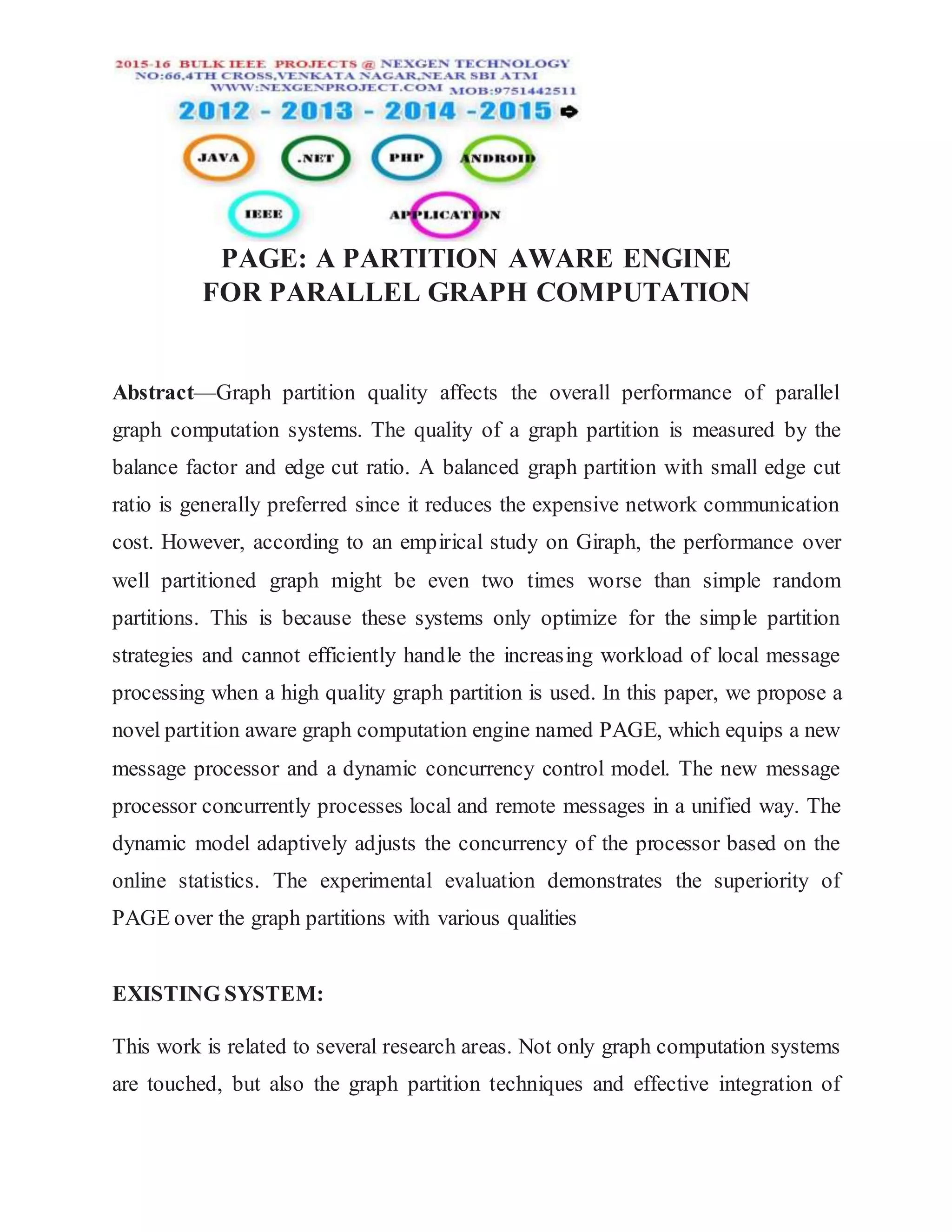 PAGE: A PARTITION AWARE ENGINE
FOR PARALLEL GRAPH COMPUTATION
Abstract—Graph partition quality affects the overall performance of parallel
graph computation systems. The quality of a graph partition is measured by the
balance factor and edge cut ratio. A balanced graph partition with small edge cut
ratio is generally preferred since it reduces the expensive network communication
cost. However, according to an empirical study on Giraph, the performance over
well partitioned graph might be even two times worse than simple random
partitions. This is because these systems only optimize for the simple partition
strategies and cannot efficiently handle the increasing workload of local message
processing when a high quality graph partition is used. In this paper, we propose a
novel partition aware graph computation engine named PAGE, which equips a new
message processor and a dynamic concurrency control model. The new message
processor concurrently processes local and remote messages in a unified way. The
dynamic model adaptively adjusts the concurrency of the processor based on the
online statistics. The experimental evaluation demonstrates the superiority of
PAGE over the graph partitions with various qualities
EXISTING SYSTEM:
This work is related to several research areas. Not only graph computation systems
are touched, but also the graph partition techniques and effective integration of
 
