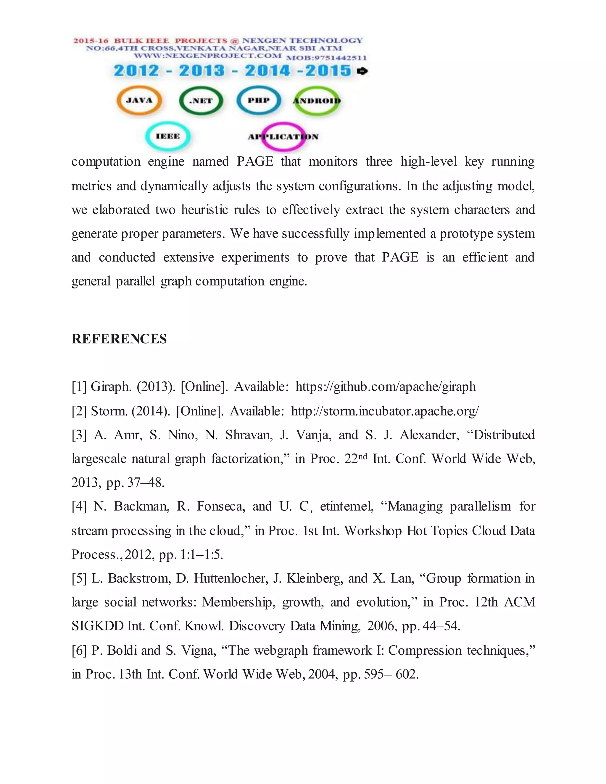 computation engine named PAGE that monitors three high-level key running
metrics and dynamically adjusts the system configurations. In the adjusting model,
we elaborated two heuristic rules to effectively extract the system characters and
generate proper parameters. We have successfully implemented a prototype system
and conducted extensive experiments to prove that PAGE is an efficient and
general parallel graph computation engine.
REFERENCES
[1] Giraph. (2013). [Online]. Available: https://github.com/apache/giraph
[2] Storm. (2014). [Online]. Available: http://storm.incubator.apache.org/
[3] A. Amr, S. Nino, N. Shravan, J. Vanja, and S. J. Alexander, “Distributed
largescale natural graph factorization,” in Proc. 22nd Int. Conf. World Wide Web,
2013, pp. 37–48.
[4] N. Backman, R. Fonseca, and U. C¸ etintemel, “Managing parallelism for
stream processing in the cloud,” in Proc. 1st Int. Workshop Hot Topics Cloud Data
Process.,2012, pp. 1:1–1:5.
[5] L. Backstrom, D. Huttenlocher, J. Kleinberg, and X. Lan, “Group formation in
large social networks: Membership, growth, and evolution,” in Proc. 12th ACM
SIGKDD Int. Conf. Knowl. Discovery Data Mining, 2006, pp. 44–54.
[6] P. Boldi and S. Vigna, “The webgraph framework I: Compression techniques,”
in Proc. 13th Int. Conf. World Wide Web, 2004, pp. 595– 602.
 