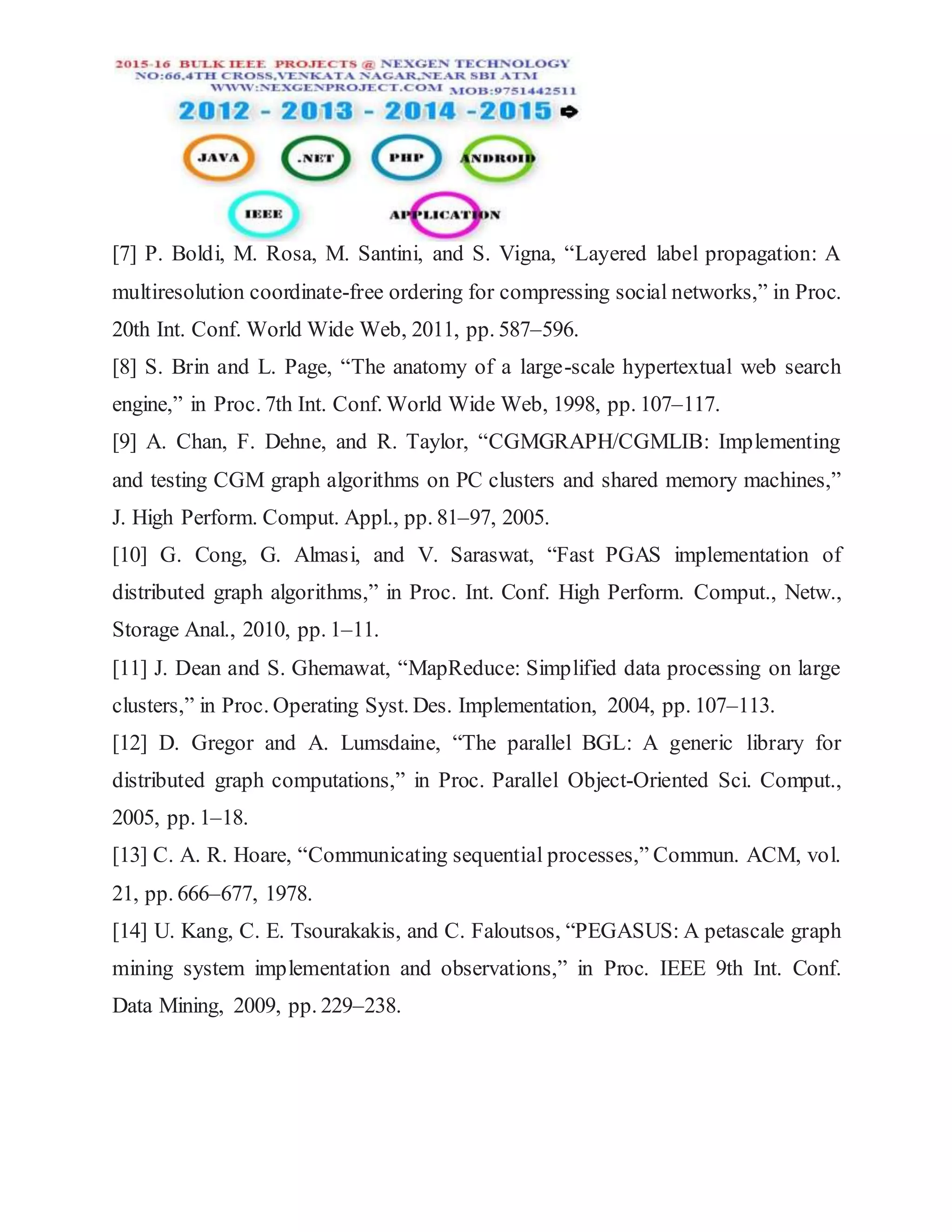 [7] P. Boldi, M. Rosa, M. Santini, and S. Vigna, “Layered label propagation: A
multiresolution coordinate-free ordering for compressing social networks,” in Proc.
20th Int. Conf. World Wide Web, 2011, pp. 587–596.
[8] S. Brin and L. Page, “The anatomy of a large-scale hypertextual web search
engine,” in Proc. 7th Int. Conf. World Wide Web, 1998, pp. 107–117.
[9] A. Chan, F. Dehne, and R. Taylor, “CGMGRAPH/CGMLIB: Implementing
and testing CGM graph algorithms on PC clusters and shared memory machines,”
J. High Perform. Comput. Appl., pp. 81–97, 2005.
[10] G. Cong, G. Almasi, and V. Saraswat, “Fast PGAS implementation of
distributed graph algorithms,” in Proc. Int. Conf. High Perform. Comput., Netw.,
Storage Anal., 2010, pp. 1–11.
[11] J. Dean and S. Ghemawat, “MapReduce: Simplified data processing on large
clusters,” in Proc. Operating Syst. Des. Implementation, 2004, pp. 107–113.
[12] D. Gregor and A. Lumsdaine, “The parallel BGL: A generic library for
distributed graph computations,” in Proc. Parallel Object-Oriented Sci. Comput.,
2005, pp. 1–18.
[13] C. A. R. Hoare, “Communicating sequential processes,” Commun. ACM, vol.
21, pp. 666–677, 1978.
[14] U. Kang, C. E. Tsourakakis, and C. Faloutsos, “PEGASUS: A petascale graph
mining system implementation and observations,” in Proc. IEEE 9th Int. Conf.
Data Mining, 2009, pp. 229–238.
 