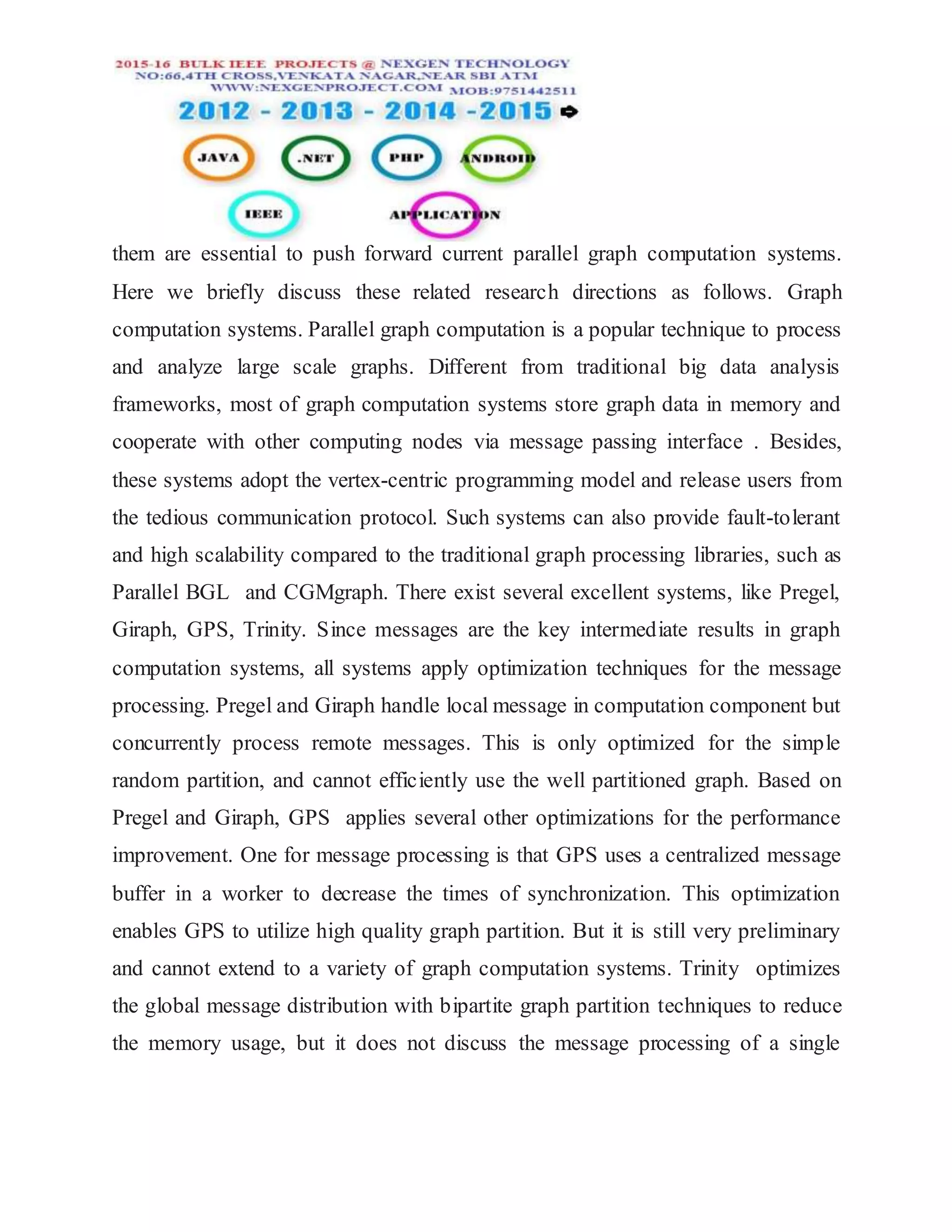 them are essential to push forward current parallel graph computation systems.
Here we briefly discuss these related research directions as follows. Graph
computation systems. Parallel graph computation is a popular technique to process
and analyze large scale graphs. Different from traditional big data analysis
frameworks, most of graph computation systems store graph data in memory and
cooperate with other computing nodes via message passing interface . Besides,
these systems adopt the vertex-centric programming model and release users from
the tedious communication protocol. Such systems can also provide fault-tolerant
and high scalability compared to the traditional graph processing libraries, such as
Parallel BGL and CGMgraph. There exist several excellent systems, like Pregel,
Giraph, GPS, Trinity. Since messages are the key intermediate results in graph
computation systems, all systems apply optimization techniques for the message
processing. Pregel and Giraph handle local message in computation component but
concurrently process remote messages. This is only optimized for the simple
random partition, and cannot efficiently use the well partitioned graph. Based on
Pregel and Giraph, GPS applies several other optimizations for the performance
improvement. One for message processing is that GPS uses a centralized message
buffer in a worker to decrease the times of synchronization. This optimization
enables GPS to utilize high quality graph partition. But it is still very preliminary
and cannot extend to a variety of graph computation systems. Trinity optimizes
the global message distribution with bipartite graph partition techniques to reduce
the memory usage, but it does not discuss the message processing of a single
 
