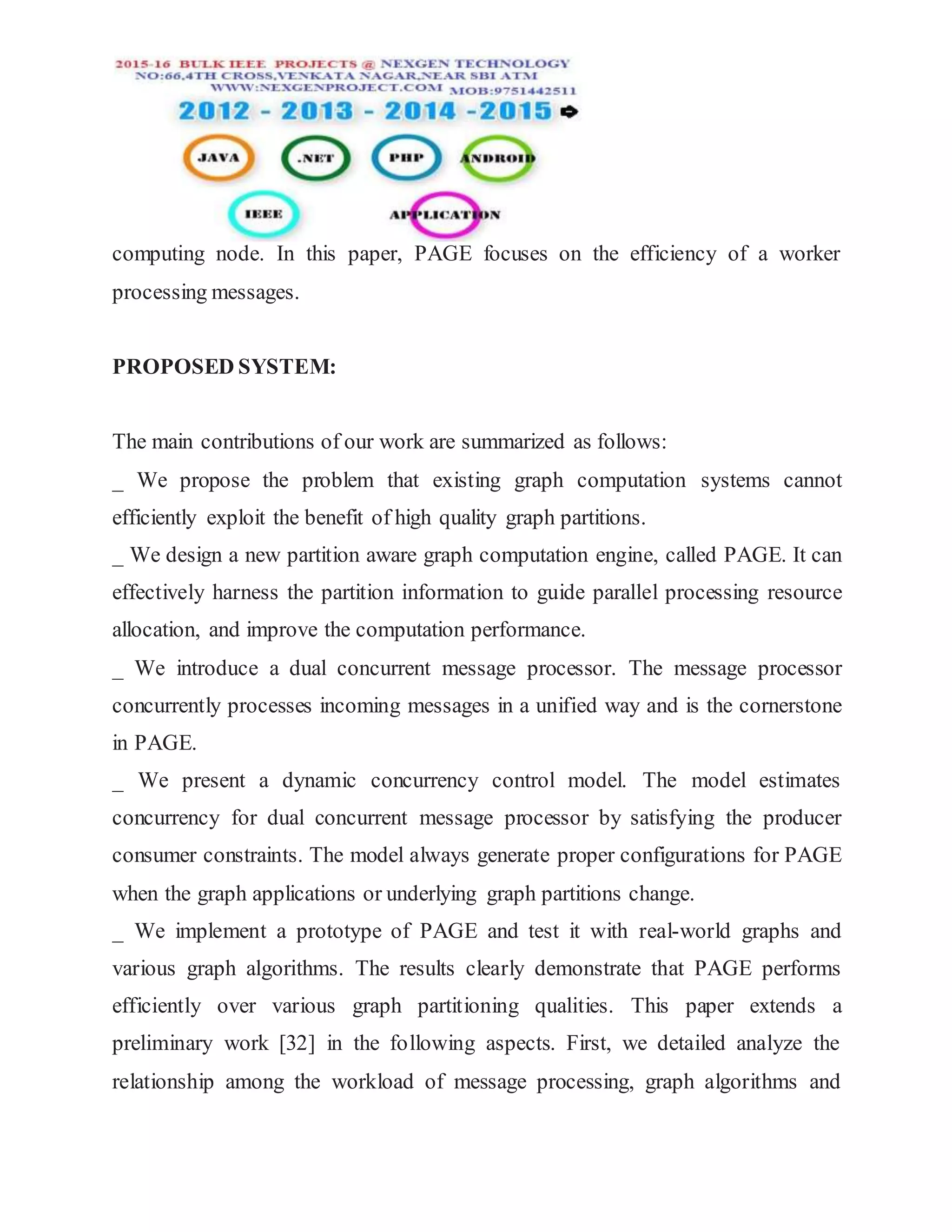 computing node. In this paper, PAGE focuses on the efficiency of a worker
processing messages.
PROPOSED SYSTEM:
The main contributions of our work are summarized as follows:
_ We propose the problem that existing graph computation systems cannot
efficiently exploit the benefit of high quality graph partitions.
_ We design a new partition aware graph computation engine, called PAGE. It can
effectively harness the partition information to guide parallel processing resource
allocation, and improve the computation performance.
_ We introduce a dual concurrent message processor. The message processor
concurrently processes incoming messages in a unified way and is the cornerstone
in PAGE.
_ We present a dynamic concurrency control model. The model estimates
concurrency for dual concurrent message processor by satisfying the producer
consumer constraints. The model always generate proper configurations for PAGE
when the graph applications or underlying graph partitions change.
_ We implement a prototype of PAGE and test it with real-world graphs and
various graph algorithms. The results clearly demonstrate that PAGE performs
efficiently over various graph partitioning qualities. This paper extends a
preliminary work [32] in the following aspects. First, we detailed analyze the
relationship among the workload of message processing, graph algorithms and
 