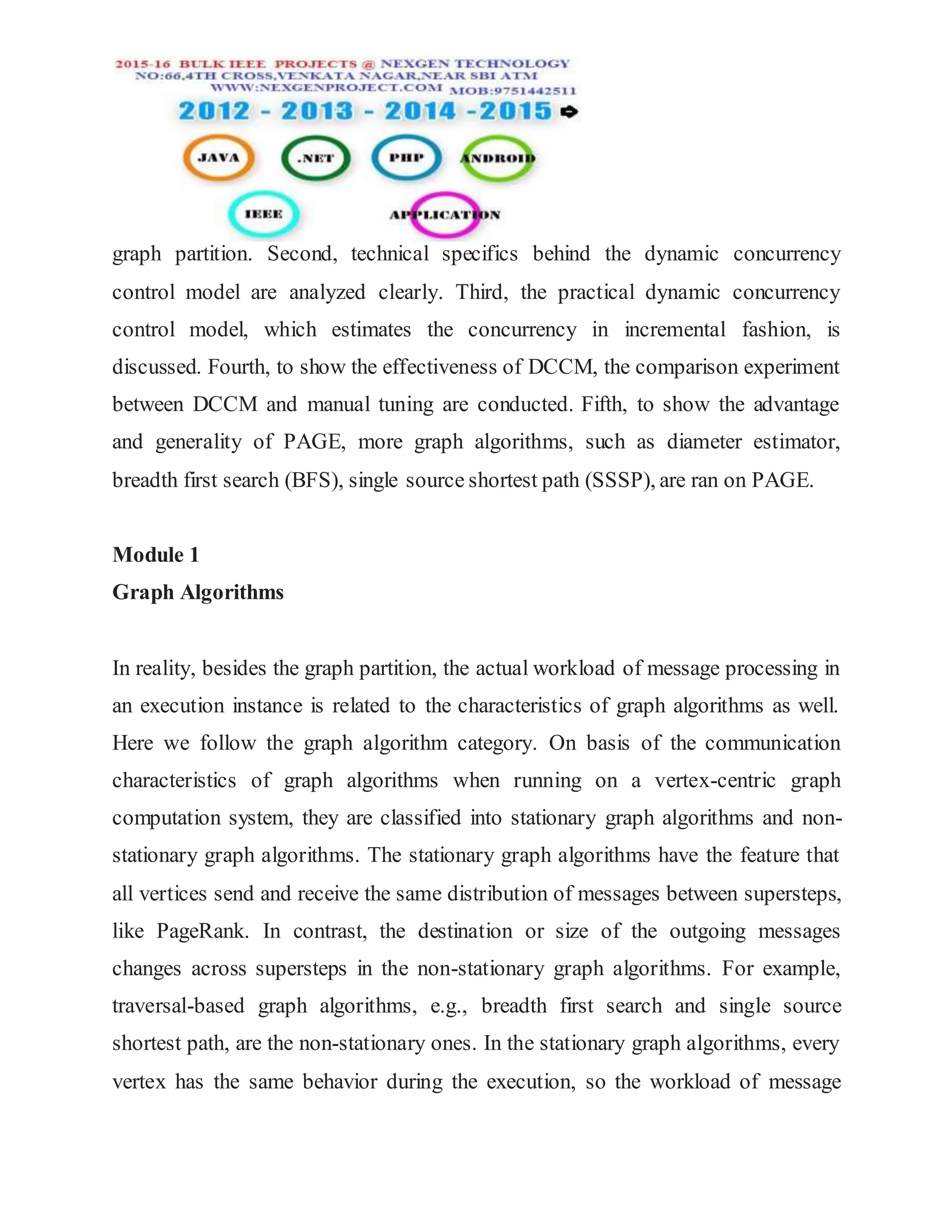graph partition. Second, technical specifics behind the dynamic concurrency
control model are analyzed clearly. Third, the practical dynamic concurrency
control model, which estimates the concurrency in incremental fashion, is
discussed. Fourth, to show the effectiveness of DCCM, the comparison experiment
between DCCM and manual tuning are conducted. Fifth, to show the advantage
and generality of PAGE, more graph algorithms, such as diameter estimator,
breadth first search (BFS), single source shortest path (SSSP), are ran on PAGE.
Module 1
Graph Algorithms
In reality, besides the graph partition, the actual workload of message processing in
an execution instance is related to the characteristics of graph algorithms as well.
Here we follow the graph algorithm category. On basis of the communication
characteristics of graph algorithms when running on a vertex-centric graph
computation system, they are classified into stationary graph algorithms and non-
stationary graph algorithms. The stationary graph algorithms have the feature that
all vertices send and receive the same distribution of messages between supersteps,
like PageRank. In contrast, the destination or size of the outgoing messages
changes across supersteps in the non-stationary graph algorithms. For example,
traversal-based graph algorithms, e.g., breadth first search and single source
shortest path, are the non-stationary ones. In the stationary graph algorithms, every
vertex has the same behavior during the execution, so the workload of message
 