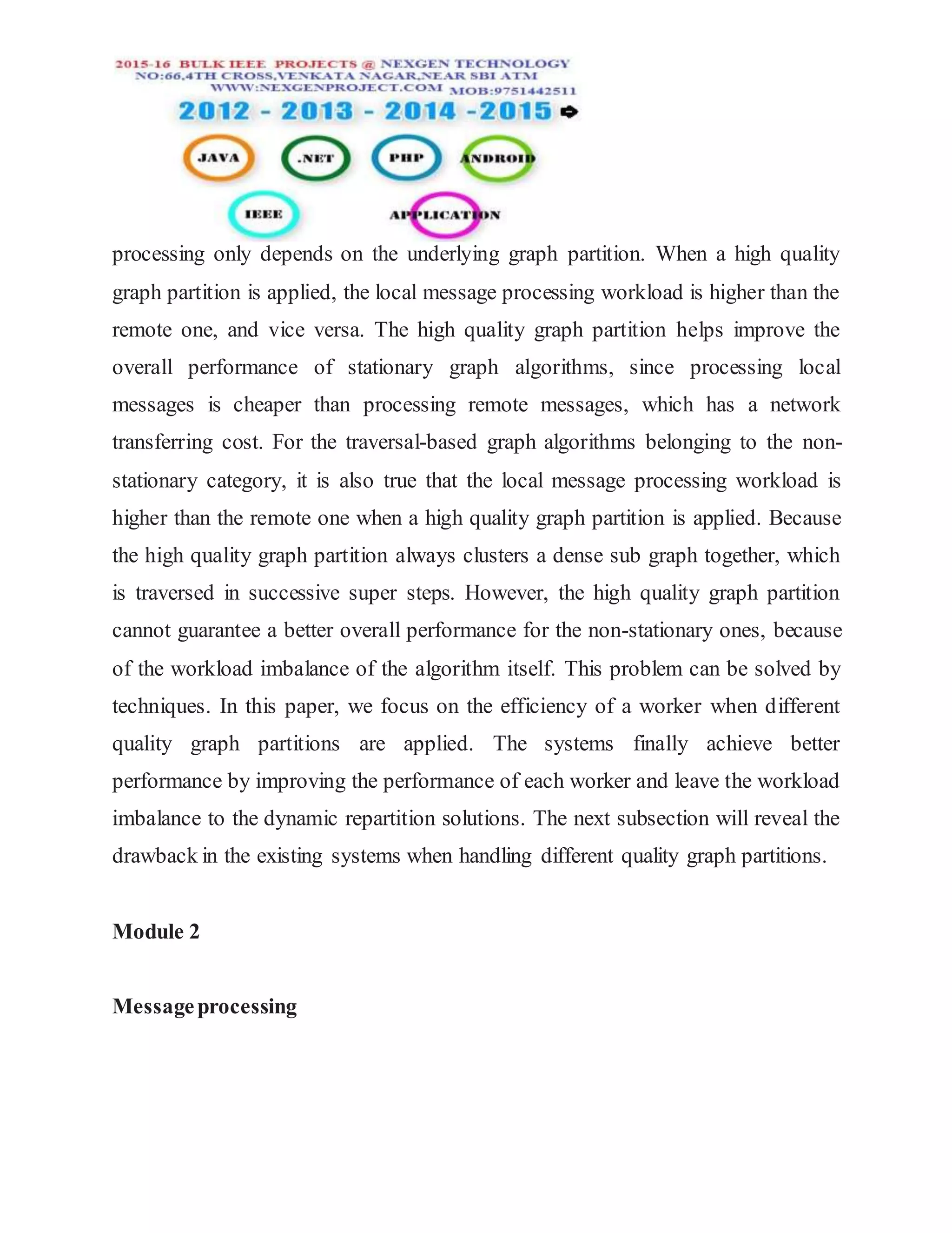 processing only depends on the underlying graph partition. When a high quality
graph partition is applied, the local message processing workload is higher than the
remote one, and vice versa. The high quality graph partition helps improve the
overall performance of stationary graph algorithms, since processing local
messages is cheaper than processing remote messages, which has a network
transferring cost. For the traversal-based graph algorithms belonging to the non-
stationary category, it is also true that the local message processing workload is
higher than the remote one when a high quality graph partition is applied. Because
the high quality graph partition always clusters a dense sub graph together, which
is traversed in successive super steps. However, the high quality graph partition
cannot guarantee a better overall performance for the non-stationary ones, because
of the workload imbalance of the algorithm itself. This problem can be solved by
techniques. In this paper, we focus on the efficiency of a worker when different
quality graph partitions are applied. The systems finally achieve better
performance by improving the performance of each worker and leave the workload
imbalance to the dynamic repartition solutions. The next subsection will reveal the
drawback in the existing systems when handling different quality graph partitions.
Module 2
Messageprocessing
 
