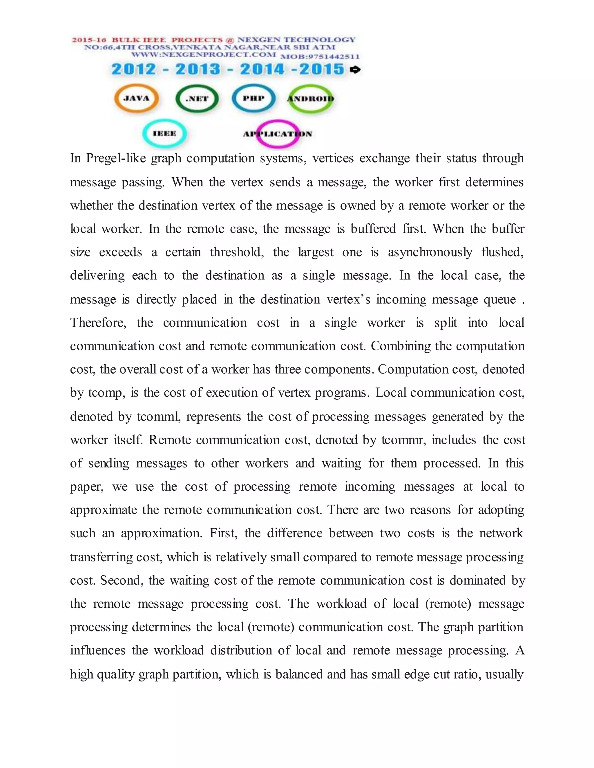 In Pregel-like graph computation systems, vertices exchange their status through
message passing. When the vertex sends a message, the worker first determines
whether the destination vertex of the message is owned by a remote worker or the
local worker. In the remote case, the message is buffered first. When the buffer
size exceeds a certain threshold, the largest one is asynchronously flushed,
delivering each to the destination as a single message. In the local case, the
message is directly placed in the destination vertex’s incoming message queue .
Therefore, the communication cost in a single worker is split into local
communication cost and remote communication cost. Combining the computation
cost, the overall cost of a worker has three components. Computation cost, denoted
by tcomp, is the cost of execution of vertex programs. Local communication cost,
denoted by tcomml, represents the cost of processing messages generated by the
worker itself. Remote communication cost, denoted by tcommr, includes the cost
of sending messages to other workers and waiting for them processed. In this
paper, we use the cost of processing remote incoming messages at local to
approximate the remote communication cost. There are two reasons for adopting
such an approximation. First, the difference between two costs is the network
transferring cost, which is relatively small compared to remote message processing
cost. Second, the waiting cost of the remote communication cost is dominated by
the remote message processing cost. The workload of local (remote) message
processing determines the local (remote) communication cost. The graph partition
influences the workload distribution of local and remote message processing. A
high quality graph partition, which is balanced and has small edge cut ratio, usually
 