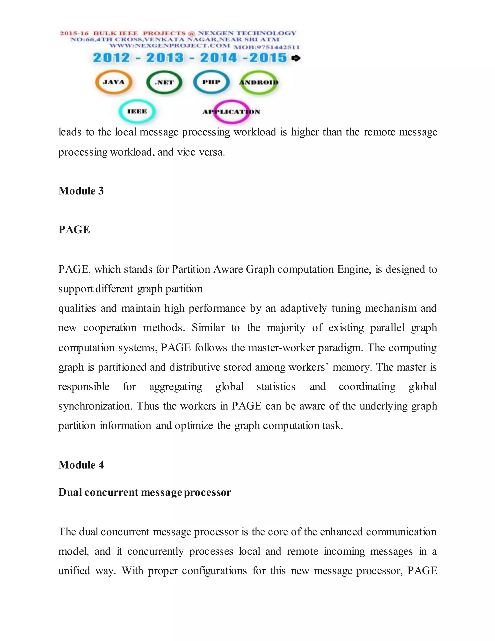 leads to the local message processing workload is higher than the remote message
processing workload, and vice versa.
Module 3
PAGE
PAGE, which stands for Partition Aware Graph computation Engine, is designed to
supportdifferent graph partition
qualities and maintain high performance by an adaptively tuning mechanism and
new cooperation methods. Similar to the majority of existing parallel graph
computation systems, PAGE follows the master-worker paradigm. The computing
graph is partitioned and distributive stored among workers’ memory. The master is
responsible for aggregating global statistics and coordinating global
synchronization. Thus the workers in PAGE can be aware of the underlying graph
partition information and optimize the graph computation task.
Module 4
Dual concurrent messageprocessor
The dual concurrent message processor is the core of the enhanced communication
model, and it concurrently processes local and remote incoming messages in a
unified way. With proper configurations for this new message processor, PAGE
 