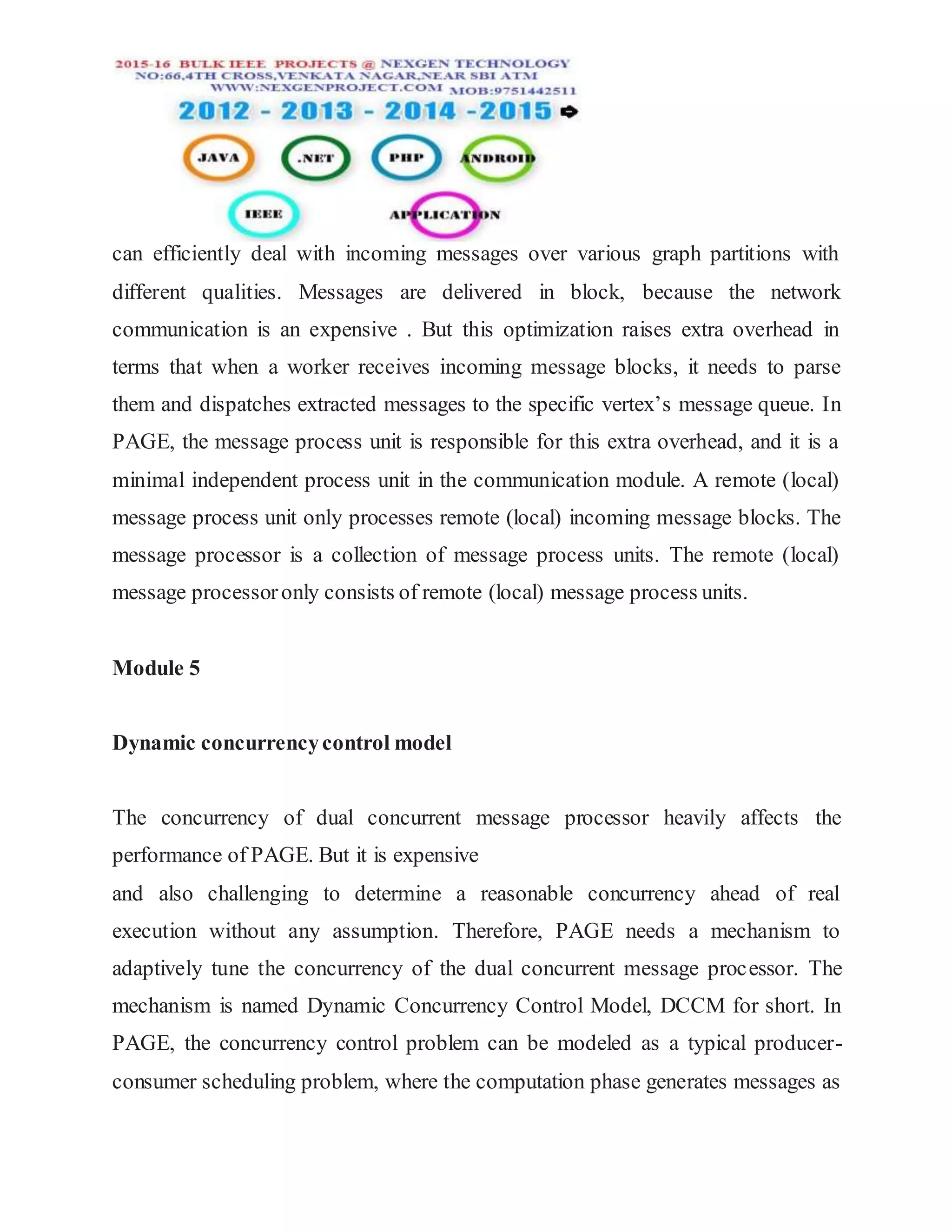 can efficiently deal with incoming messages over various graph partitions with
different qualities. Messages are delivered in block, because the network
communication is an expensive . But this optimization raises extra overhead in
terms that when a worker receives incoming message blocks, it needs to parse
them and dispatches extracted messages to the specific vertex’s message queue. In
PAGE, the message process unit is responsible for this extra overhead, and it is a
minimal independent process unit in the communication module. A remote (local)
message process unit only processes remote (local) incoming message blocks. The
message processor is a collection of message process units. The remote (local)
message processoronly consists of remote (local) message process units.
Module 5
Dynamic concurrencycontrol model
The concurrency of dual concurrent message processor heavily affects the
performance of PAGE. But it is expensive
and also challenging to determine a reasonable concurrency ahead of real
execution without any assumption. Therefore, PAGE needs a mechanism to
adaptively tune the concurrency of the dual concurrent message processor. The
mechanism is named Dynamic Concurrency Control Model, DCCM for short. In
PAGE, the concurrency control problem can be modeled as a typical producer-
consumer scheduling problem, where the computation phase generates messages as
 