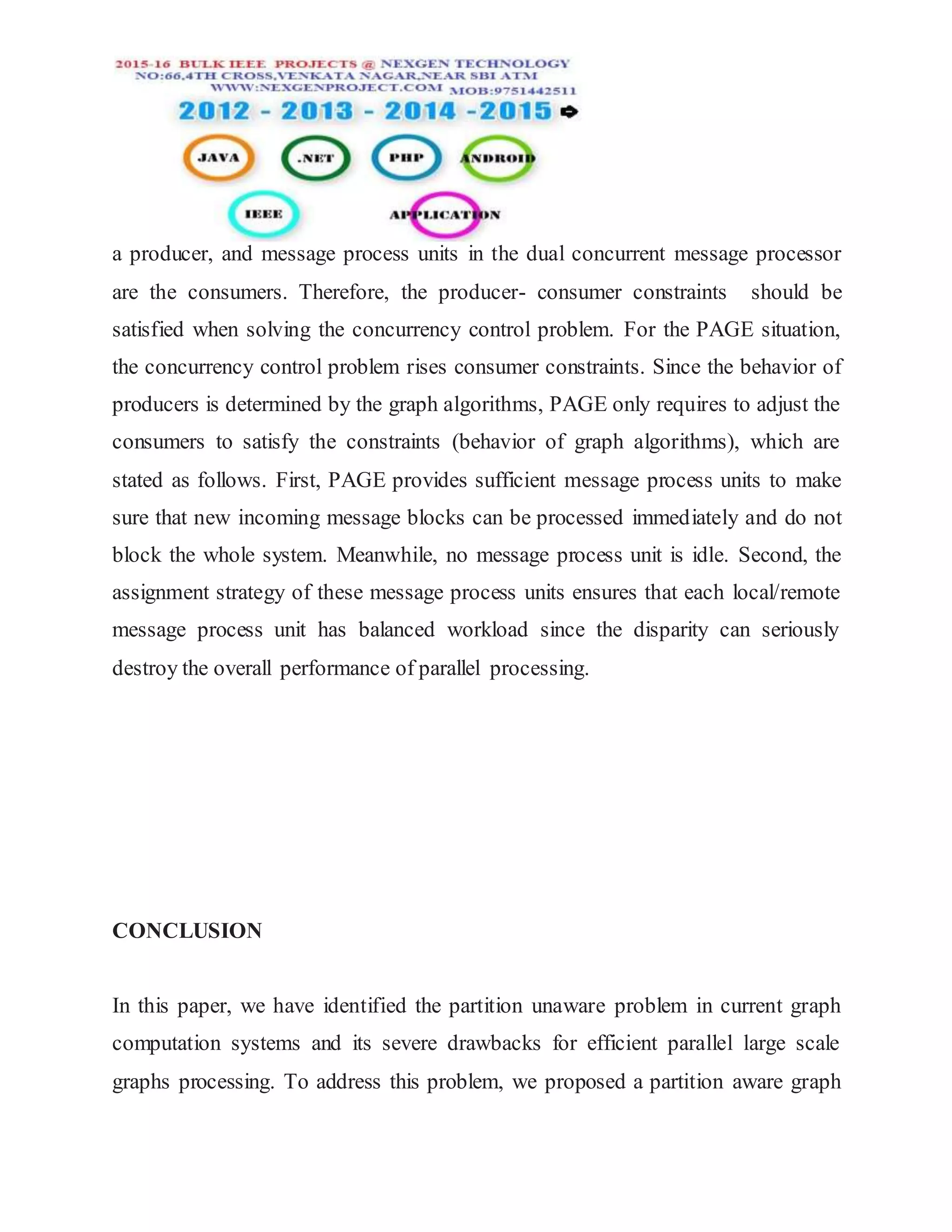 a producer, and message process units in the dual concurrent message processor
are the consumers. Therefore, the producer- consumer constraints should be
satisfied when solving the concurrency control problem. For the PAGE situation,
the concurrency control problem rises consumer constraints. Since the behavior of
producers is determined by the graph algorithms, PAGE only requires to adjust the
consumers to satisfy the constraints (behavior of graph algorithms), which are
stated as follows. First, PAGE provides sufficient message process units to make
sure that new incoming message blocks can be processed immediately and do not
block the whole system. Meanwhile, no message process unit is idle. Second, the
assignment strategy of these message process units ensures that each local/remote
message process unit has balanced workload since the disparity can seriously
destroy the overall performance of parallel processing.
CONCLUSION
In this paper, we have identified the partition unaware problem in current graph
computation systems and its severe drawbacks for efficient parallel large scale
graphs processing. To address this problem, we proposed a partition aware graph
 