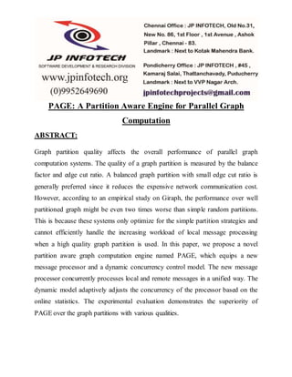 PAGE: A Partition Aware Engine for Parallel Graph
Computation
ABSTRACT:
Graph partition quality affects the overall performance of parallel graph
computation systems. The quality of a graph partition is measured by the balance
factor and edge cut ratio. A balanced graph partition with small edge cut ratio is
generally preferred since it reduces the expensive network communication cost.
However, according to an empirical study on Giraph, the performance over well
partitioned graph might be even two times worse than simple random partitions.
This is because these systems only optimize for the simple partition strategies and
cannot efficiently handle the increasing workload of local message processing
when a high quality graph partition is used. In this paper, we propose a novel
partition aware graph computation engine named PAGE, which equips a new
message processor and a dynamic concurrency control model. The new message
processor concurrently processes local and remote messages in a unified way. The
dynamic model adaptively adjusts the concurrency of the processor based on the
online statistics. The experimental evaluation demonstrates the superiority of
PAGE over the graph partitions with various qualities.
 
