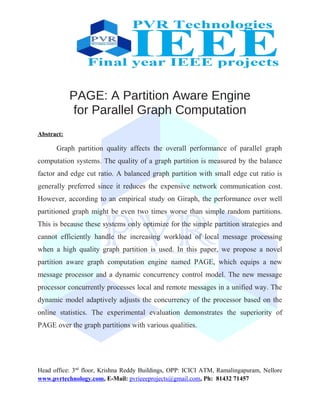 PAGE: A Partition Aware Engine
for Parallel Graph Computation
Abstract:
Graph partition quality affects the overall performance of parallel graph
computation systems. The quality of a graph partition is measured by the balance
factor and edge cut ratio. A balanced graph partition with small edge cut ratio is
generally preferred since it reduces the expensive network communication cost.
However, according to an empirical study on Giraph, the performance over well
partitioned graph might be even two times worse than simple random partitions.
This is because these systems only optimize for the simple partition strategies and
cannot efficiently handle the increasing workload of local message processing
when a high quality graph partition is used. In this paper, we propose a novel
partition aware graph computation engine named PAGE, which equips a new
message processor and a dynamic concurrency control model. The new message
processor concurrently processes local and remote messages in a unified way. The
dynamic model adaptively adjusts the concurrency of the processor based on the
online statistics. The experimental evaluation demonstrates the superiority of
PAGE over the graph partitions with various qualities.
Head office: 3nd
floor, Krishna Reddy Buildings, OPP: ICICI ATM, Ramalingapuram, Nellore
www.pvrtechnology.com, E-Mail: pvrieeeprojects@gmail.com, Ph: 81432 71457
 