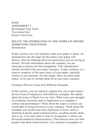 PAGE
ASSIGNMENT 3
Developing Your Team
Your name here
Strayer University
DELETE THE INFORMATION IN THIS TEMPLATE BEFORE
SUBMITTING YOUR PAPER!
Introduction
In this section, you will introduce what your paper is about. An
introduction sets the stage for the topics your paper will
discuss. Start by thinking about the question(s) you are trying to
answer. Provide information about the company you are
choosing to discuss for this assignment. Your introduction
should conclude with your topic sentence. A topic sentence is a
concise summary of the main topics of your paper, typically
written as one sentence. For this paper, there are three main
topics, so be sure to include them all in your topic sentence.
Creating a Diverse Team with Different Strengths
In this section, you are asked to explain how you could create a
diverse team of employees with different strengths. We talked
about diversity in Week 8 in our class. What were your thoughts
on workplace diversity and its importance to a company’s
culture and performance? Think about the steps or actions you
would take to bring diversity to your company. Think about the
strengths you would want your employees to have, such as
attention to detail, good communication, excellent people skills,
and so on. (You may want to refer to Assignment 1 where you
discussed employee characteristics.) Then discuss how you find
people with those characteristics. Use scenarios (examples) to
 