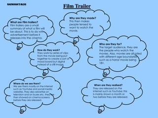 Film Trailer 
What are Film trailers? 
Film trailers are a small 
summary of what a film will 
be about. This is to do with 
advertisement before it 
releases into the cinema. 
Why are they made? 
This then makes 
people tensed to 
want to watch the 
movie. 
How do they work? 
They work by series of clips 
from the movie being put 
together to create a sort of 
mood board but digital 
instead of a still image. 
Who are they for? 
The target audience, they are 
the people who watch the 
movies. Also, movies are all rated 
with different age boundaries 
such as a horror movie being 
18+. 
Where do we see them? 
We see them mostly on the internet 
such as YouTube and social media 
websites. They also advertise on 
television and on buses etc. they are 
then showed on cinema screens 
before they are released. 
When are they realised? 
They are released on the 
internet such as YouTube; this 
is mainly shown a month or 
two before they are released. 
