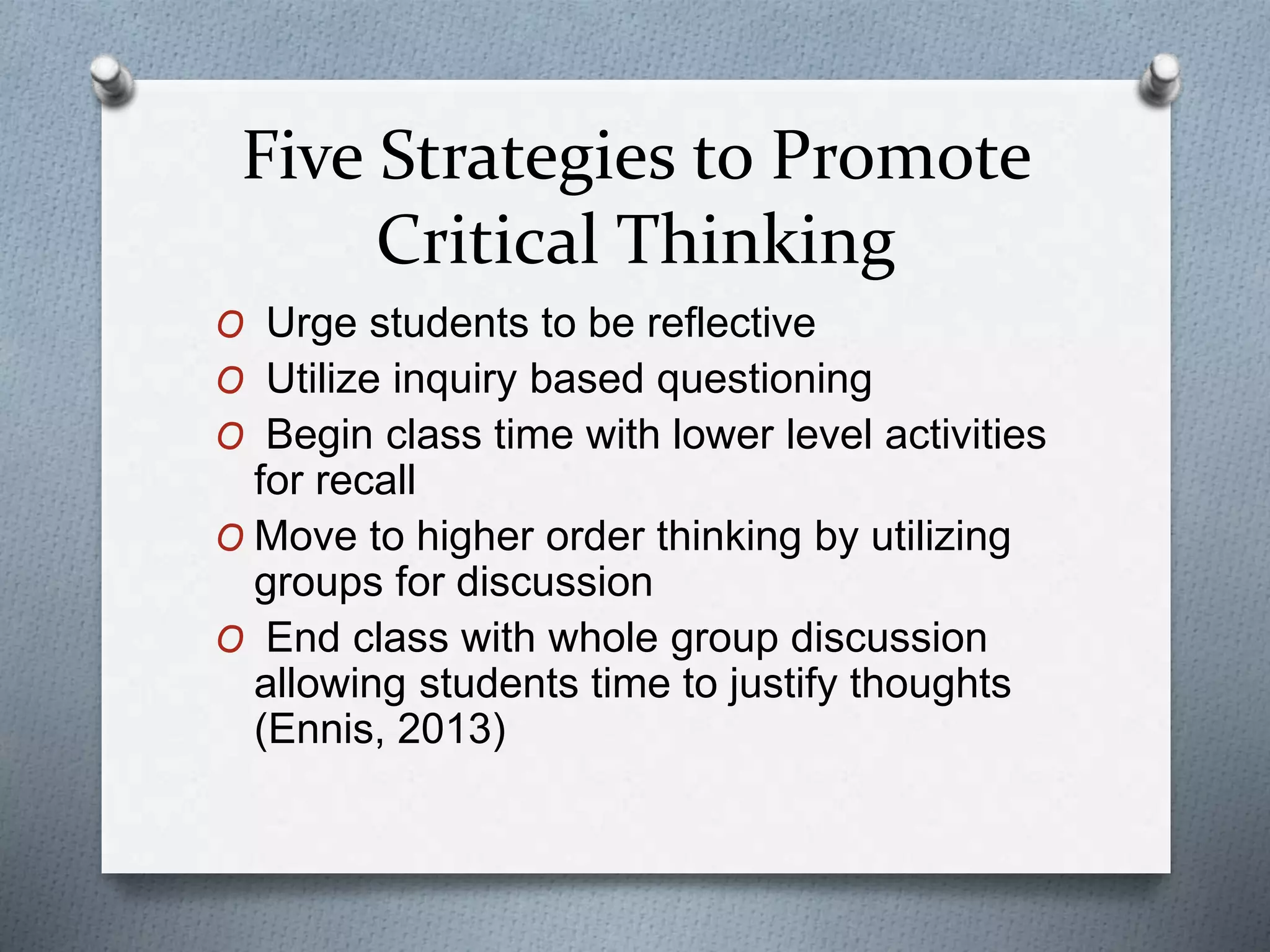 Five Strategies to Promote
Critical Thinking
O Urge students to be reflective
O Utilize inquiry based questioning
O Begin class time with lower level activities
for recall
O Move to higher order thinking by utilizing
groups for discussion
O End class with whole group discussion
allowing students time to justify thoughts
(Ennis, 2013)