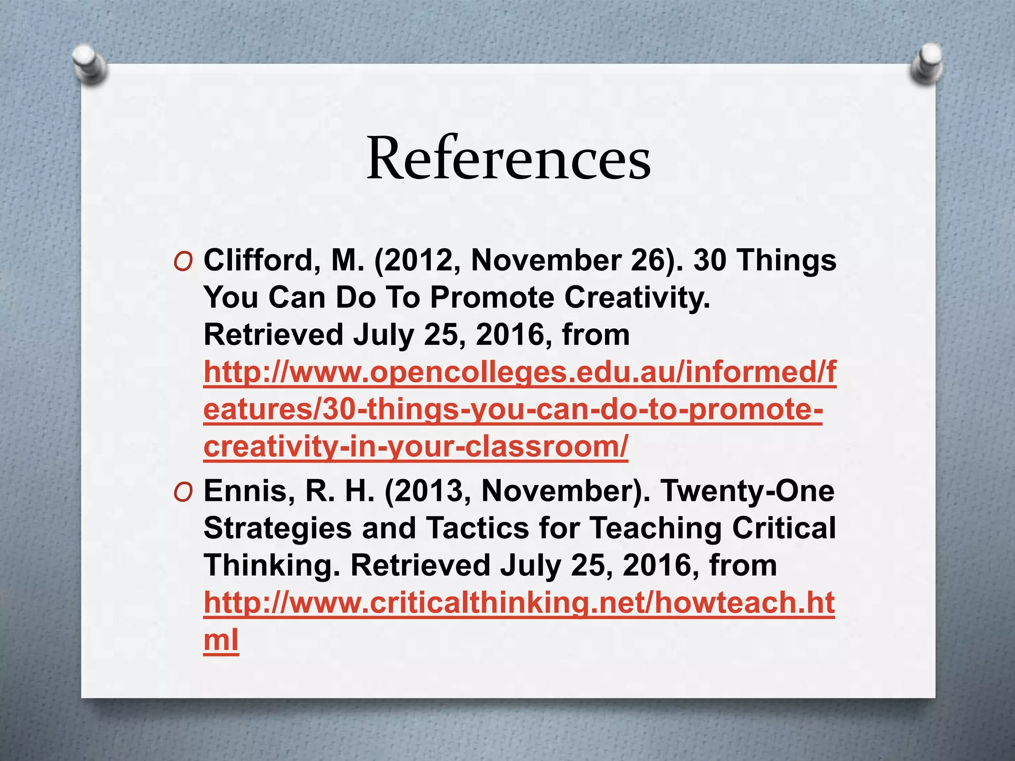 References
O Clifford, M. (2012, November 26). 30 Things
You Can Do To Promote Creativity.
Retrieved July 25, 2016, from
http://www.opencolleges.edu.au/informed/f
eatures/30-things-you-can-do-to-promote-
creativity-in-your-classroom/
O Ennis, R. H. (2013, November). Twenty-One
Strategies and Tactics for Teaching Critical
Thinking. Retrieved July 25, 2016, from
http://www.criticalthinking.net/howteach.ht
ml
