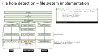 read_pages
aops->readahead
blkdev_readahead
mpage_readahead
do_mpage_readpage
blkdev_get_block
ext4_readahead
ext4_mpage_readpages
ext4_map_blocks
reiserfs_readahead
do_mpage_readpage
reiserfs_get_block
[special case]
cannot detect file hole
ext4 block device reiserfs
vfs_read
Detect file hole
Check file hole for specific blocks. Do not set
MAPPED flag if blocks are holes
File hole detection – file system implementation
 