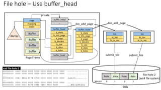 file-hole-2
(ext4 file system)
hole data hole data
block # 0 1 2 3
Disk
Buffer
b_this_page
buffer_head
b_state
b_blocknr
b_page
b_data
b_size
b_bdev
Buffer
buffer_head
…
Page Frame
page
mapping
index
XArray
Buffer
Buffer
buffer_head
…
b_this_page
buffer_head
b_state
b_blocknr
b_page
b_data
b_size
b_bdev
bi_io_vec
bio
bi_iter
bi_io_vec
bio
bi_iter
private
bio_add_page
bio_add_page
submit_bio submit_bio
File hole – Use buffer_head
xxd file-hole-2
 