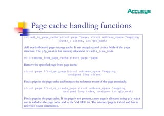 Page cache handling functions
int add_to_page_cache(struct page *page, struct address_space *mapping,
pgoff_t offset, int gfp_mask)
Add newly allocated pages to page cache. It sets
Add newly allocated pages to page cache. It sets mapping
mapping and
and index
index fields of the
fields of the page
page
structure. The
structure. The gfp_mask
gfp_mask is for memory allocation of
is for memory allocation of radix_tree_node
radix_tree_node
void remove_from_page_cache(struct page *page)
Remove the specified page from page cache.
Remove the specified page from page cache.
struct page *find_get_page(struct address_space *mapping,
unsigned long offset)
Find a page in the page cache and increase the reference count o
Find a page in the page cache and increase the reference count of the page atomically.
f the page atomically.
struct page *find_or_create_page(struct address_space *mapping,
unsigned long index, unsigned int gfp_mask)
Find a page in the page cache. If the page is not present, a new
Find a page in the page cache. If the page is not present, a new page is allocated using
page is allocated using gfp_mask
gfp_mask
and is added to the page cache and to the VM LRU list. The retur
and is added to the page cache and to the VM LRU list. The returned page is locked and has its
ned page is locked and has its
reference count incremented.
reference count incremented.
 