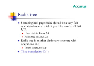 Radix tree
„ Searching into page cache should be a very fast
operation because it takes place for almost all disk
I/O.
„ Hash table in Linux 2.4
„ Radix tree in Linux 2.6
„ Radix tree is another dictionary structure with
operations like:
„ Insert, delete, lookup
„ Time complexity: O(1)
 