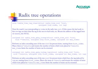 Radix tree operations
void *radix_tree_tag_clear(struct radix_tree_root *root,
unsigned long index, int tag)
Clear the search
Clear the search tag
tag corresponding to
corresponding to index
index in the radix tree
in the radix tree root
root. If this causes the leaf node to
. If this causes the leaf node to
have no tags set then clear the tag in the next
have no tags set then clear the tag in the next-
-to
to-
-leaf node, etc. Return the address of the tagged item
leaf node, etc. Return the address of the tagged item
on success, else NULL.
on success, else NULL.
unsigned int radix_tree_gang_lookup(struct radix_tree_root *root,
void **results, unsigned long first_index, unsigned int max_items)
Performs an index
Performs an index-
-ascending scan of the tree
ascending scan of the tree root
root for present items, starting from
for present items, starting from first_index
first_index.
.
Places them at
Places them at *results
*results and returns the number of items which were placed at
and returns the number of items which were placed at *results
*results.
.
max_items
max_items limits the number of items can be returned.
limits the number of items can be returned.
unsigned int radix_tree_gang_lookup_tag(struct radix_tree_root *root,
void **results, unsigned long first_index, unsigned int max_items, int tag)
Performs an index
Performs an index-
-ascending scan of the tree
ascending scan of the tree root
root for present items which have the tag indexed by
for present items which have the tag indexed by
tag
tag set, starting from
set, starting from first_index
first_index. Places the items at
. Places the items at *results
*results and returns the number of items
and returns the number of items
which were placed at
which were placed at *results
*results.
. max_items
max_items limits the number of items can be returned.
limits the number of items can be returned.
 