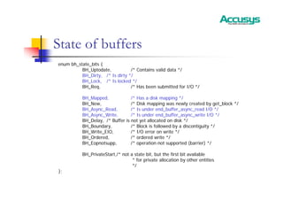 State of buffers
enum bh_state_bits {
BH_Uptodate, /* Contains valid data */
BH_Dirty, /* Is dirty */
BH_Lock, /* Is locked */
BH_Req, /* Has been submitted for I/O */
BH_Mapped, /* Has a disk mapping */
BH_New, /* Disk mapping was newly created by get_block */
BH_Async_Read, /* Is under end_buffer_async_read I/O */
BH_Async_Write, /* Is under end_buffer_async_write I/O */
BH_Delay, /* Buffer is not yet allocated on disk */
BH_Boundary, /* Block is followed by a discontiguity */
BH_Write_EIO, /* I/O error on write */
BH_Ordered, /* ordered write */
BH_Eopnotsupp, /* operation not supported (barrier) */
BH_PrivateStart,/* not a state bit, but the first bit available
* for private allocation by other entities
*/
};
 