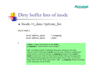 Dirty buffer lists of inode
„ Inode->i_data->private_list
struct inode {
…
struct address_space *i_mapping;
struct address_space i_data;
…
}
i_data is "pages read/written by this inode"
i_mapping is "whom should I ask for pages?"
IOW, everything outside of individual filesystems should use the latter.
They are same if (and only if) inode owns the data. CODA (or anything that
caches data on a local fs) will have i_mapping pointing to the i_data of
inode it caches into. Ditto for block devices if/when they go into pagecache -
we should associate pagecache with struct block_device, since we can have
many inodes with the same major:minor. IOW, ->i_mapping should be pointing
to the same place for all of them.
 
