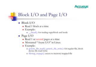 Block I/O and Page I/O
„ Block I/O
„ Read 1 block at a time
„ Example:
„ __bread(): for reading superblock and inode
„ Page I/O
„ Read 1 or several pages at a time
„ Misnamed “Async I/O” in Linux
„ Example:
„ generic_file_read(), generic_file_write(): for regular file, block
device file read/write
„ filemap_nopage(): access to memory-mapped file
 