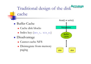 Traditional design of the disk
cache
„ Buffer Cache
„ Cache disk blocks
„ Index key: (dev_t, blk_no)
„ Disadvantage
„ Cannot cache NFS
„ Disintegrate from memory
paging
Filesystems
disk disk
Buffer
cache
Read() or write()
 
