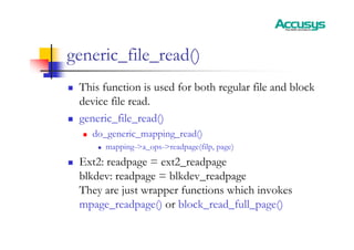 generic_file_read()
„ This function is used for both regular file and block
device file read.
„ generic_file_read()
„ do_generic_mapping_read()
„ mapping->a_ops->readpage(filp, page)
„ Ext2: readpage = ext2_readpage
blkdev: readpage = blkdev_readpage
They are just wrapper functions which invokes
mpage_readpage() or block_read_full_page()
 