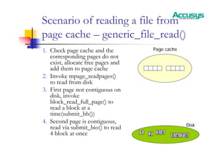Scenario of reading a file from
page cache – generic_file_read()
1. Check page cache and the
corresponding pages do not
exist, allocate free pages and
add them to page cache
2. Invoke mpage_readpages()
to read from disk
3. First page not contiguous on
disk, invoke
block_read_full_page() to
read a block at a
time(submit_bh())
4. Second page is contiguous,
read via submit_bio() to read
4 block at once
Page cache
Disk
1 2 3 4
5 6 7 8
 