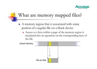 What are memory mapped files?
„ A memory region that is associated with some
portion of a regular file on a block device
„ Access to a byte within a page of the memory region is
translated into an operation on the corresponding byte of
the file
virtual memory
file on disk
 