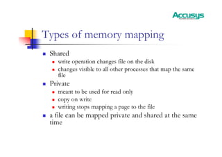 Types of memory mapping
„ Shared
„ write operation changes file on the disk
„ changes visible to all other processes that map the same
file
„ Private
„ meant to be used for read only
„ copy on write
„ writing stops mapping a page to the file
„ a file can be mapped private and shared at the same
time
 