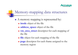 Memory-mapping data structures
„ A memory mapping is represented by:
„ inode object of the file
„ address_space object of the file
„ vm_area_struct descriptor for each mapping of
the file
„ file object for each mapping of the file
„ page descriptor for each frame assigned to the
memory region
 