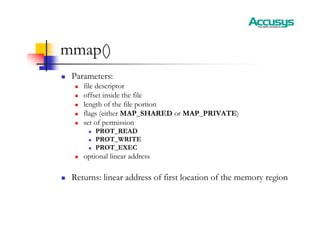 mmap()
„ Parameters:
„ file descriptor
„ offset inside the file
„ length of the file portion
„ flags (either MAP_SHARED or MAP_PRIVATE)
„ set of permission
„ PROT_READ
„ PROT_WRITE
„ PROT_EXEC
„ optional linear address
„ Returns: linear address of first location of the memory region
 