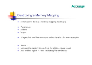 Destroying a Memory Mapping
„ System call to destroy a memory mapping: munmap()
„ Parameters:
„ address
„ length
„ It is possible to either remove or reduce the size of a memory region.
„ Notes:
„ removes the memory region from the address_space object
„ hole inside a region => two smaller regions are created
 