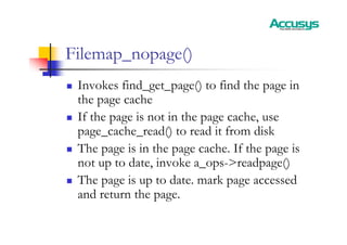 Filemap_nopage()
„ Invokes find_get_page() to find the page in
the page cache
„ If the page is not in the page cache, use
page_cache_read() to read it from disk
„ The page is in the page cache. If the page is
not up to date, invoke a_ops->readpage()
„ The page is up to date. mark page accessed
and return the page.
 