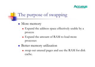 The purpose of swapping
„ More memory
„ Expand the address space effectively usable by a
process
„ Expand the amount of RAM to load more
processes
„ Better memory utilization
„ swap out unused pages and use the RAM for disk
cache.
 