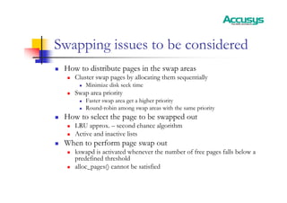 Swapping issues to be considered
„ How to distribute pages in the swap areas
„ Cluster swap pages by allocating them sequentially
„ Minimize disk seek time
„ Swap area priority
„ Faster swap area get a higher priority
„ Round-robin among swap areas with the same priority
„ How to select the page to be swapped out
„ LRU approx. – second chance algorithm
„ Active and inactive lists
„ When to perform page swap out
„ kswapd is activated whenever the number of free pages falls below a
predefined threshold
„ alloc_pages() cannot be satisfied
 