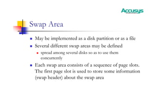 Swap Area
„ May be implemented as a disk partition or as a file
„ Several different swap areas may be defined
„ spread among several disks so as to use them
concurrently
„ Each swap area consists of a sequence of page slots.
The first page slot is used to store some information
(swap header) about the swap area
 