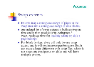 Swap extents
„ Extents map a contiguous range of pages in the
swap area into a contiguous range of disk blocks.
„ An ordered list of swap extents is built at swapon
time and is then used at swap_writepage /
swap_readpage time for locating where on disk a
page belongs.
„ For block devices, there will only be one swap
extent, and it will not improve performance. But it
can make a large difference with swap files, which is
not necessary contiguous on disks and will have
multiple extents.
 