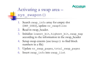Activating a swap area –
sys_swapon()
1. Search swap_info array for empty slot
(SWP_USED), update nr_swapfiles
2. Read in swap_header.
3. Initialize lowest_bit, highest_bit, swap_map
according to the information in the swap_header
4. Setup swap extents (use bmap() to find block
numbers in a file)
5. Update nr_swap_pages, total_swap_pages
6. Insert swap_info into swap_list
 