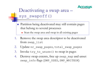 Deactivating a swap area –
sys_swapoff()
„ Partition being deactivated may still contain pages
that belong to several processes
„ Scan the swap area and swap in all existing pages
1. Remove the swap area descriptor to be deactivated
from swap_list
2. Update nr_swap_pages, total_swap_pages
3. Invoke try_to_unuse() to swap in pages
4. Destroy swap extents, free up swap_map and unset
swap_info flags (SWP_USED, SWP_WRITEOK)
 