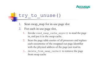 try_to_unuse()
1. Scan swap_map for in-use page slot
2. For each in-use page slot,
1. Invoke read_swap_cache_async() to read the page
in, and put it in the swap cache.
2. Scan the page table entries of all processes and replace
each occurrence of the swapped-out page identifier
with the physical address of the page just read in.
3. delete_from_swap_cache() to remove the page
from swap cache
 